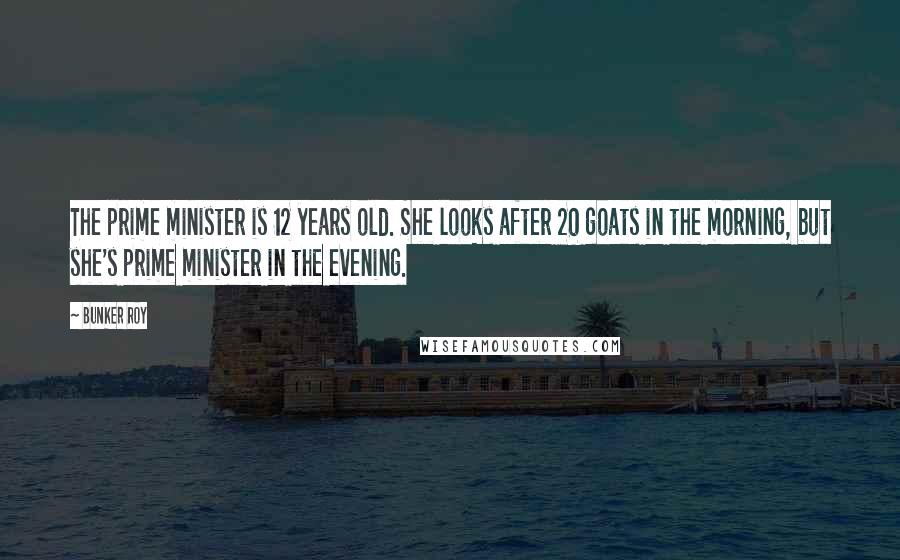Bunker Roy Quotes: The prime minister is 12 years old. She looks after 20 goats in the morning, but she's prime minister in the evening.