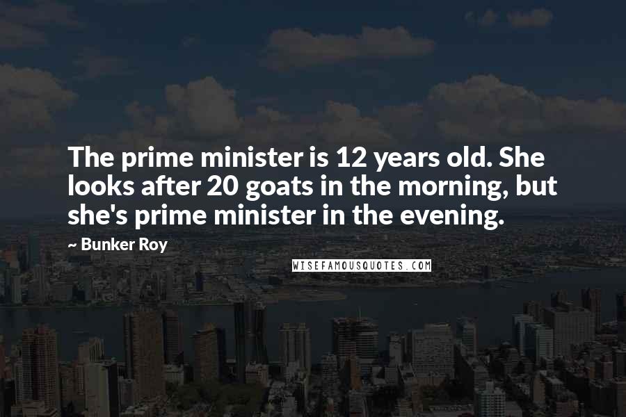 Bunker Roy Quotes: The prime minister is 12 years old. She looks after 20 goats in the morning, but she's prime minister in the evening.