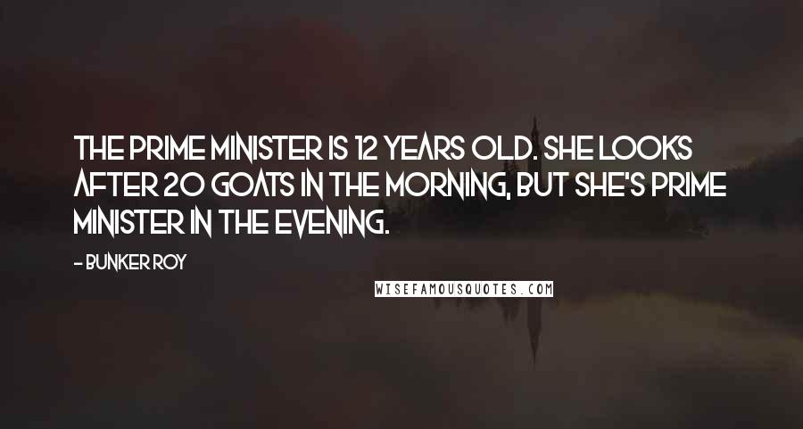 Bunker Roy Quotes: The prime minister is 12 years old. She looks after 20 goats in the morning, but she's prime minister in the evening.