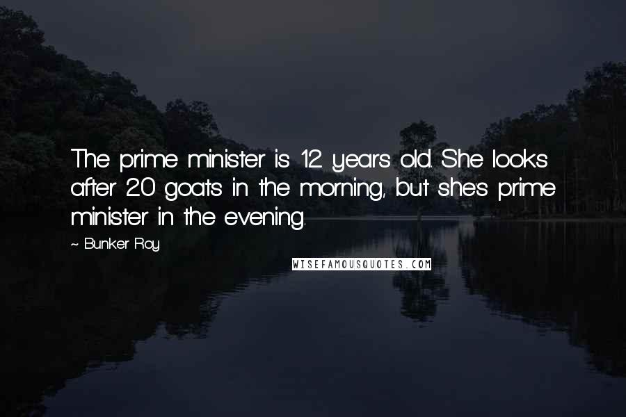 Bunker Roy Quotes: The prime minister is 12 years old. She looks after 20 goats in the morning, but she's prime minister in the evening.