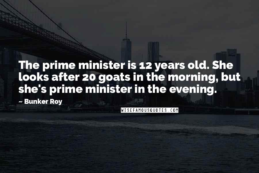 Bunker Roy Quotes: The prime minister is 12 years old. She looks after 20 goats in the morning, but she's prime minister in the evening.