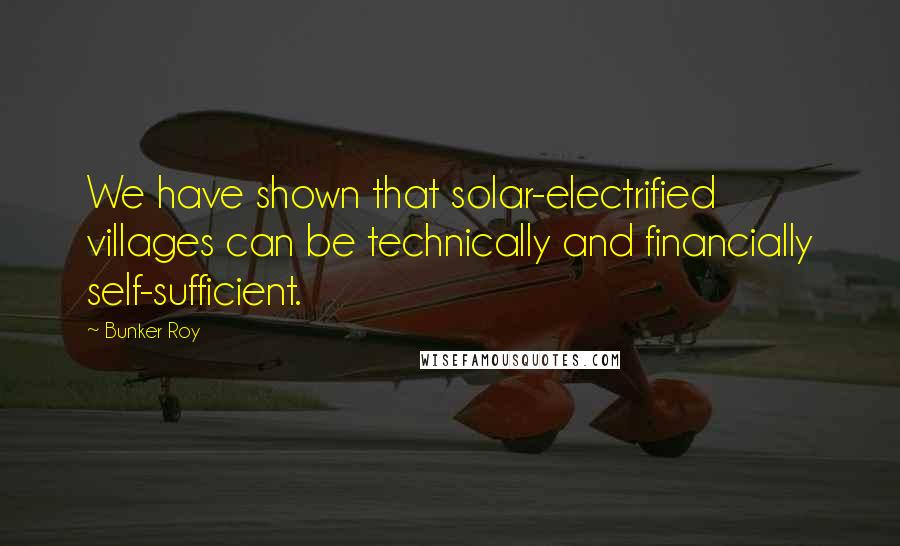 Bunker Roy Quotes: We have shown that solar-electrified villages can be technically and financially self-sufficient.