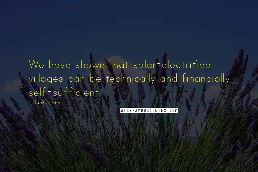 Bunker Roy Quotes: We have shown that solar-electrified villages can be technically and financially self-sufficient.