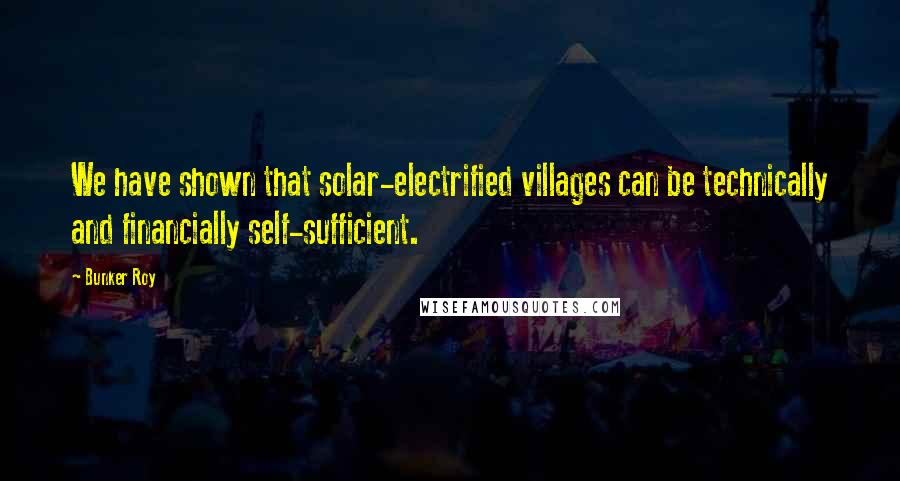 Bunker Roy Quotes: We have shown that solar-electrified villages can be technically and financially self-sufficient.