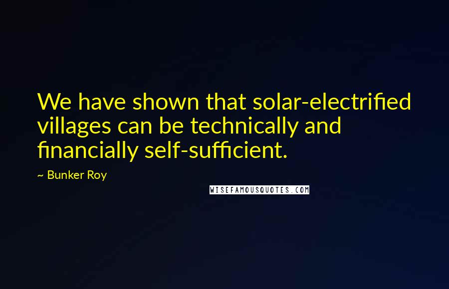 Bunker Roy Quotes: We have shown that solar-electrified villages can be technically and financially self-sufficient.