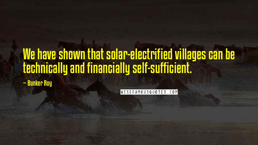 Bunker Roy Quotes: We have shown that solar-electrified villages can be technically and financially self-sufficient.