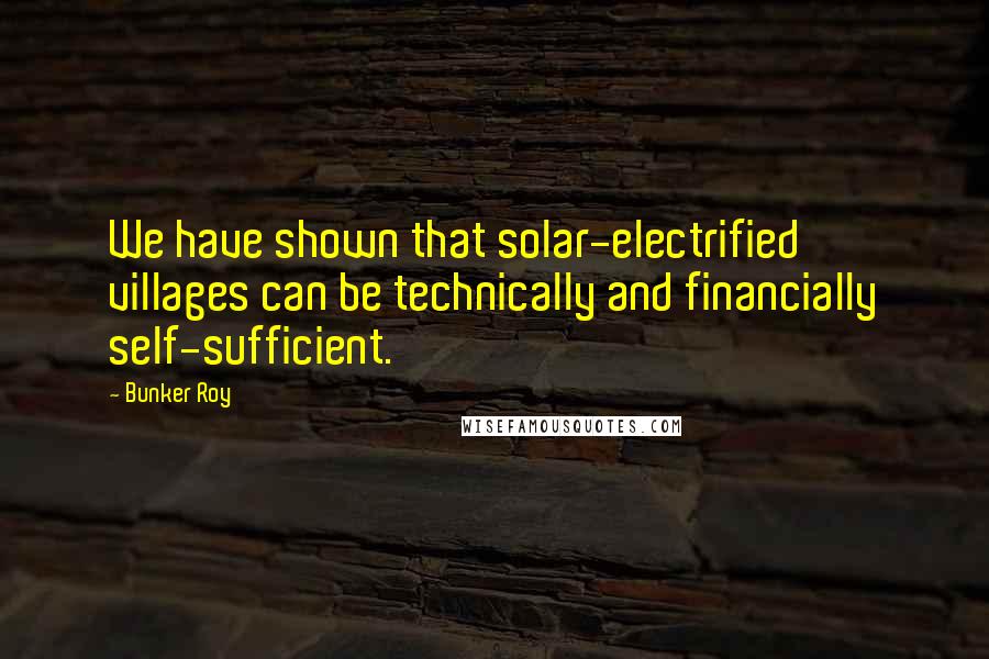 Bunker Roy Quotes: We have shown that solar-electrified villages can be technically and financially self-sufficient.