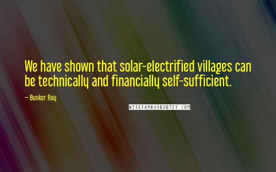 Bunker Roy Quotes: We have shown that solar-electrified villages can be technically and financially self-sufficient.