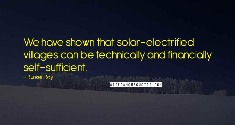 Bunker Roy Quotes: We have shown that solar-electrified villages can be technically and financially self-sufficient.