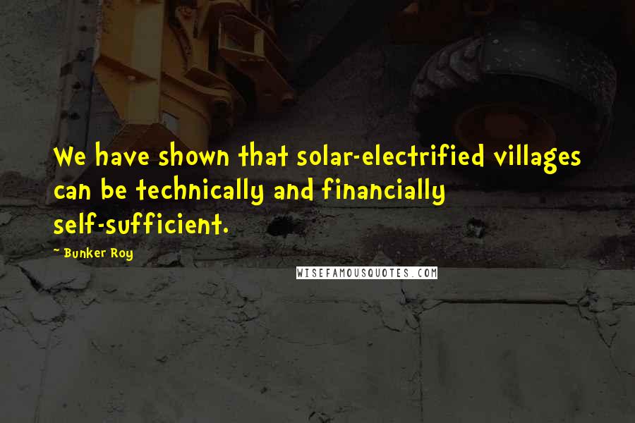 Bunker Roy Quotes: We have shown that solar-electrified villages can be technically and financially self-sufficient.