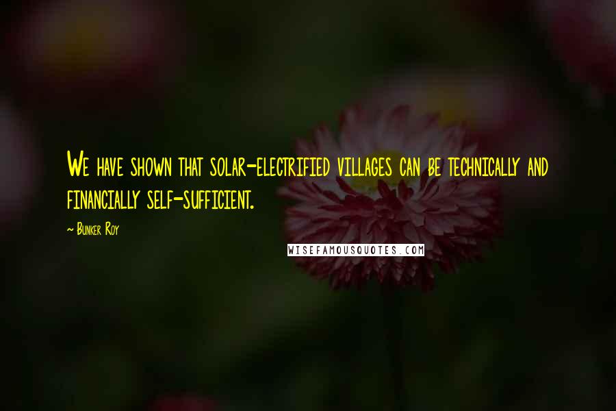 Bunker Roy Quotes: We have shown that solar-electrified villages can be technically and financially self-sufficient.