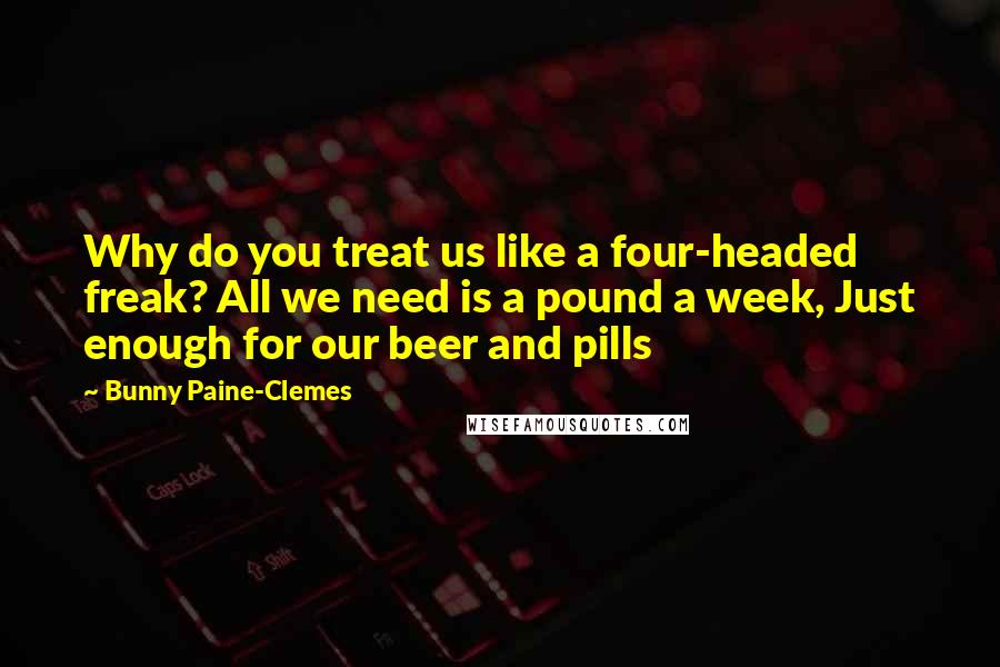 Bunny Paine-Clemes Quotes: Why do you treat us like a four-headed freak? All we need is a pound a week, Just enough for our beer and pills