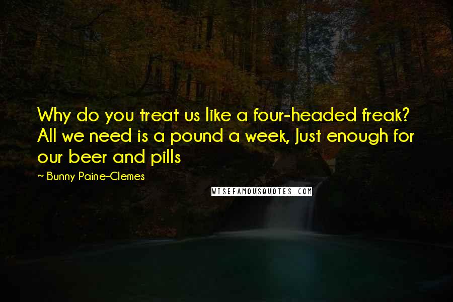 Bunny Paine-Clemes Quotes: Why do you treat us like a four-headed freak? All we need is a pound a week, Just enough for our beer and pills