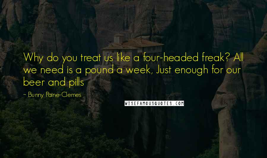 Bunny Paine-Clemes Quotes: Why do you treat us like a four-headed freak? All we need is a pound a week, Just enough for our beer and pills
