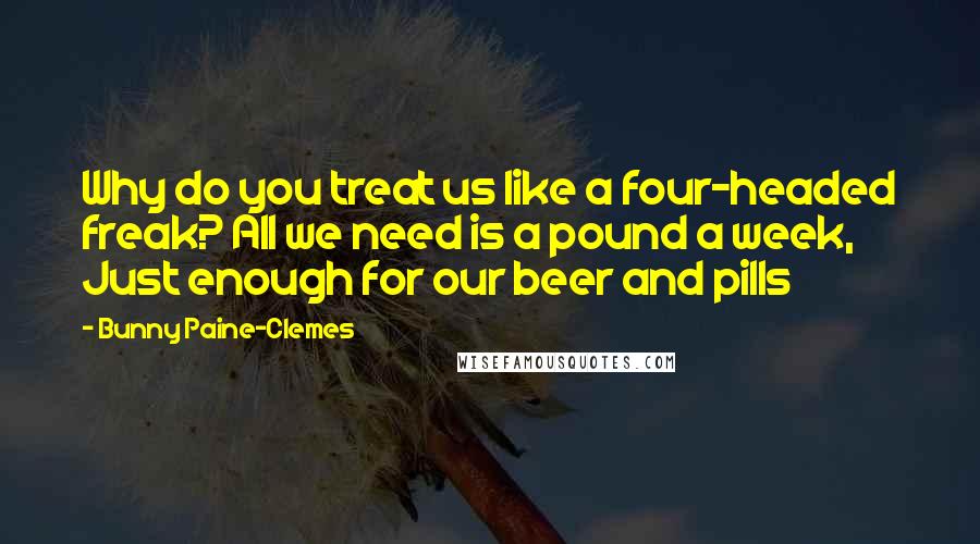 Bunny Paine-Clemes Quotes: Why do you treat us like a four-headed freak? All we need is a pound a week, Just enough for our beer and pills