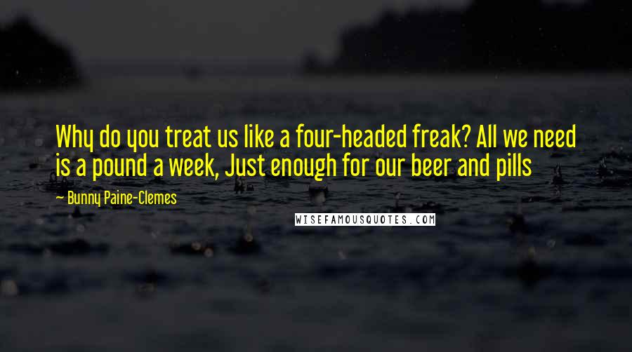 Bunny Paine-Clemes Quotes: Why do you treat us like a four-headed freak? All we need is a pound a week, Just enough for our beer and pills