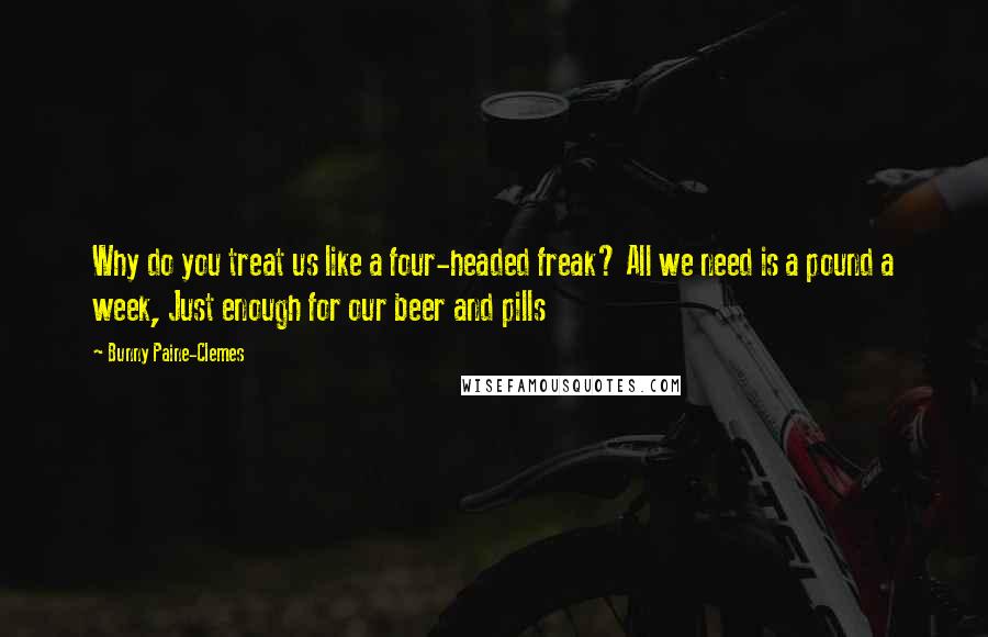 Bunny Paine-Clemes Quotes: Why do you treat us like a four-headed freak? All we need is a pound a week, Just enough for our beer and pills