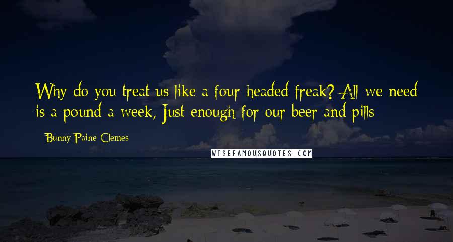 Bunny Paine-Clemes Quotes: Why do you treat us like a four-headed freak? All we need is a pound a week, Just enough for our beer and pills