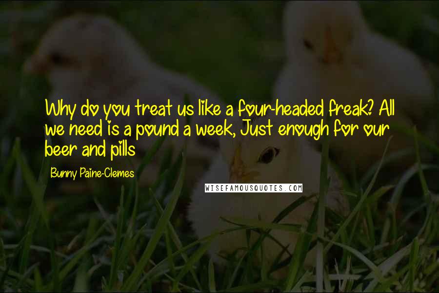 Bunny Paine-Clemes Quotes: Why do you treat us like a four-headed freak? All we need is a pound a week, Just enough for our beer and pills