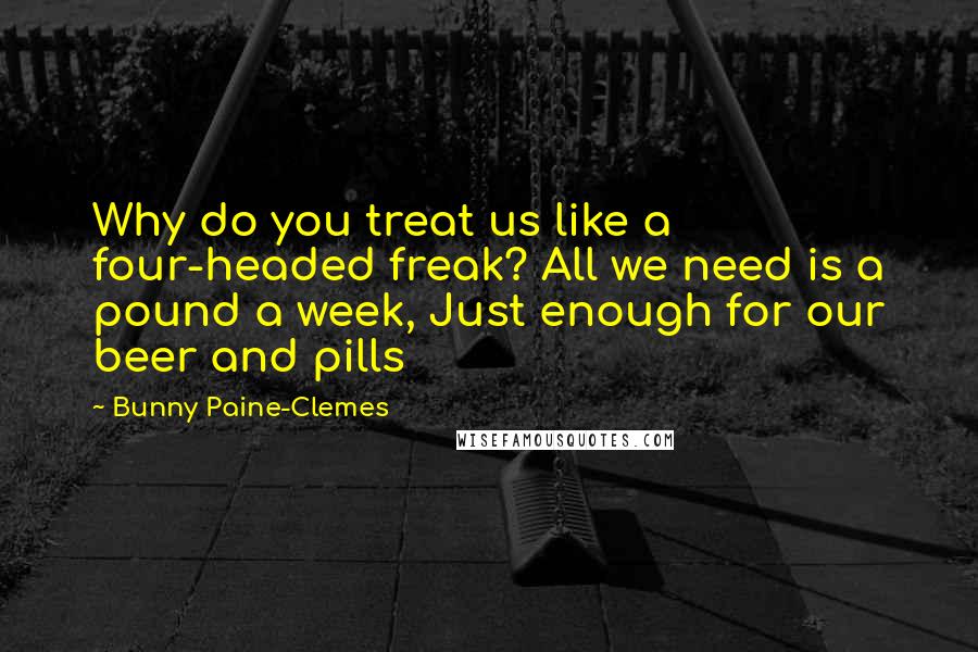 Bunny Paine-Clemes Quotes: Why do you treat us like a four-headed freak? All we need is a pound a week, Just enough for our beer and pills