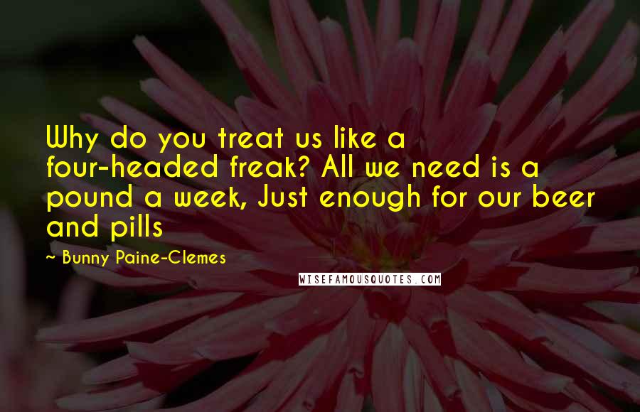 Bunny Paine-Clemes Quotes: Why do you treat us like a four-headed freak? All we need is a pound a week, Just enough for our beer and pills