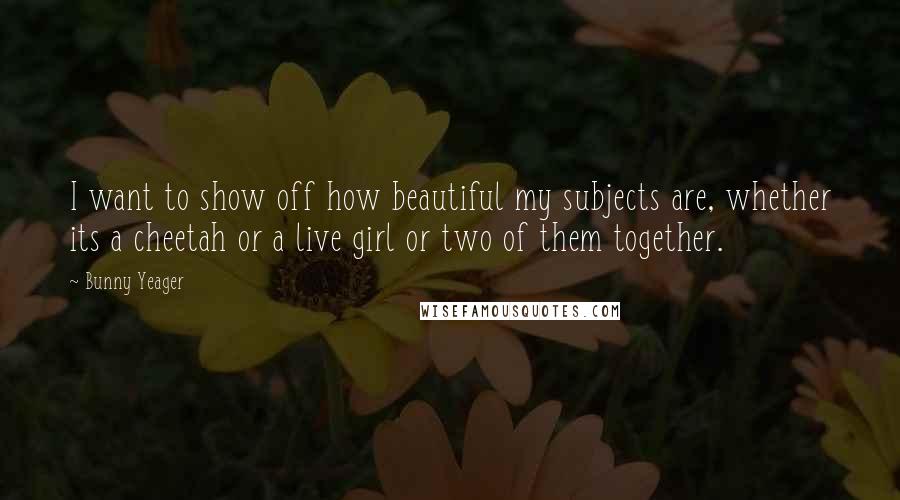 Bunny Yeager Quotes: I want to show off how beautiful my subjects are, whether its a cheetah or a live girl or two of them together.