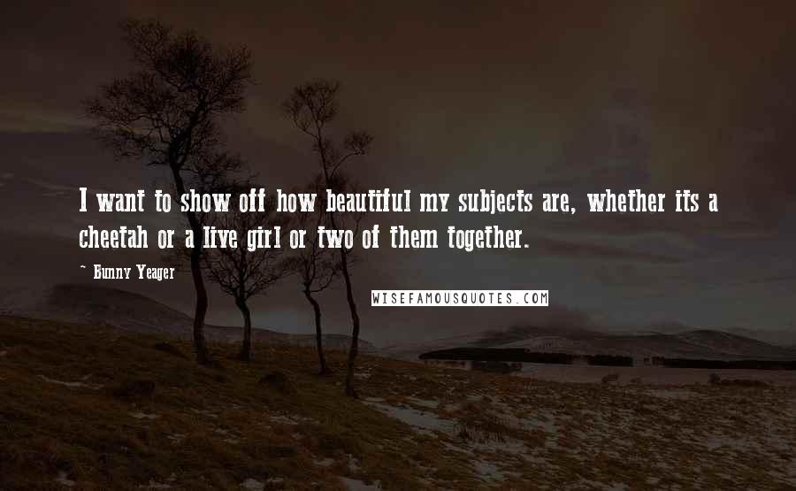 Bunny Yeager Quotes: I want to show off how beautiful my subjects are, whether its a cheetah or a live girl or two of them together.