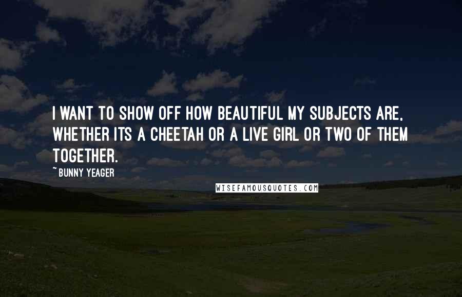 Bunny Yeager Quotes: I want to show off how beautiful my subjects are, whether its a cheetah or a live girl or two of them together.