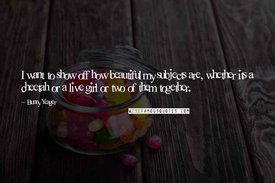 Bunny Yeager Quotes: I want to show off how beautiful my subjects are, whether its a cheetah or a live girl or two of them together.