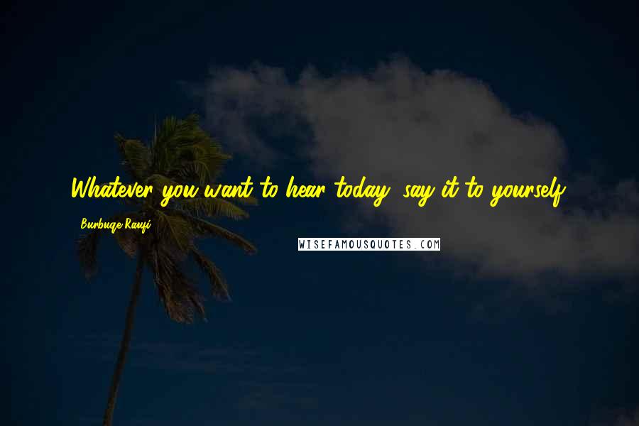 Burbuqe Raufi Quotes: Whatever you want to hear today, say it to yourself.