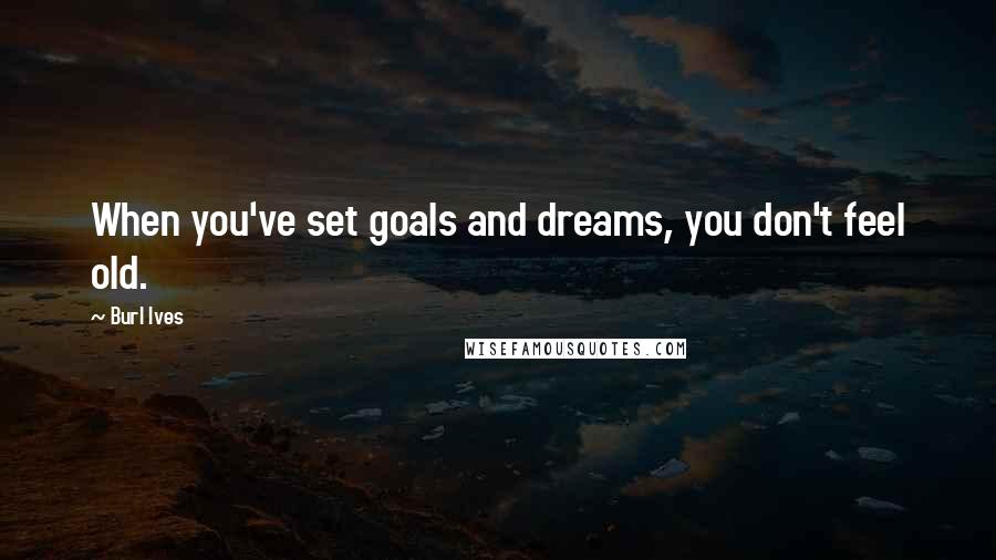 Burl Ives Quotes: When you've set goals and dreams, you don't feel old.