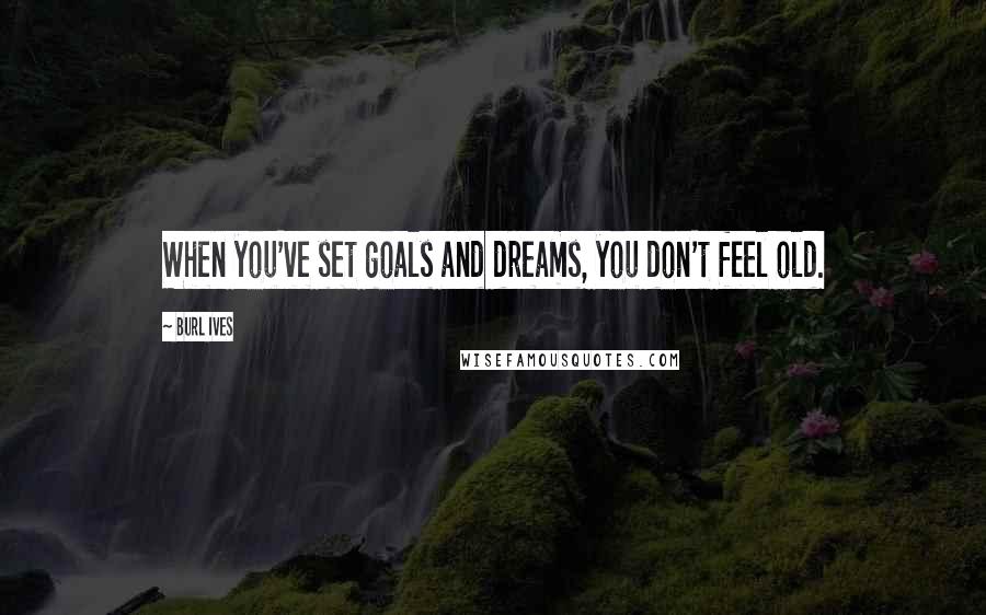 Burl Ives Quotes: When you've set goals and dreams, you don't feel old.