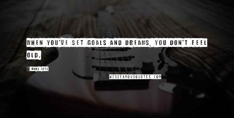 Burl Ives Quotes: When you've set goals and dreams, you don't feel old.