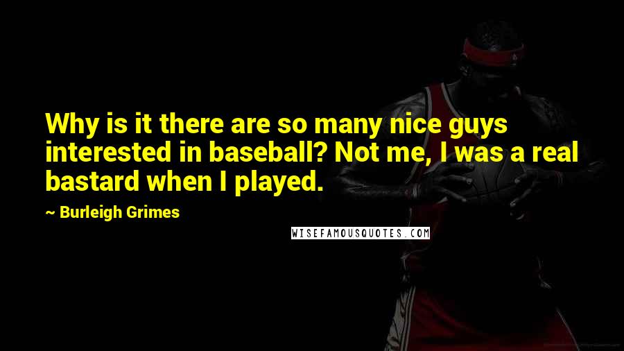 Burleigh Grimes Quotes: Why is it there are so many nice guys interested in baseball? Not me, I was a real bastard when I played.