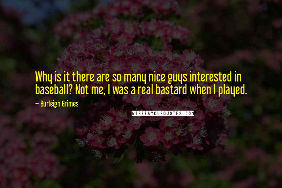 Burleigh Grimes Quotes: Why is it there are so many nice guys interested in baseball? Not me, I was a real bastard when I played.