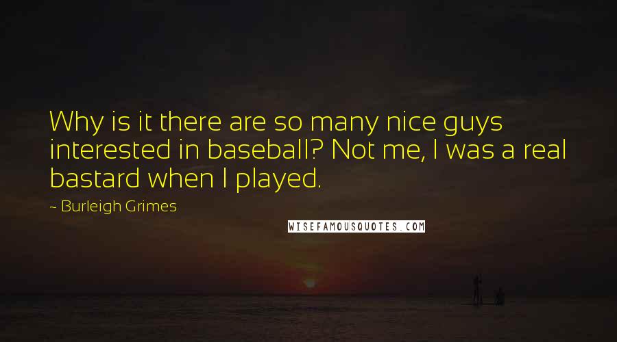 Burleigh Grimes Quotes: Why is it there are so many nice guys interested in baseball? Not me, I was a real bastard when I played.