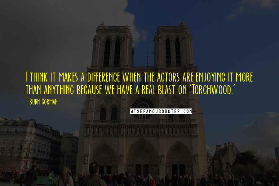 Burn Gorman Quotes: I think it makes a difference when the actors are enjoying it more than anything because we have a real blast on 'Torchwood.'