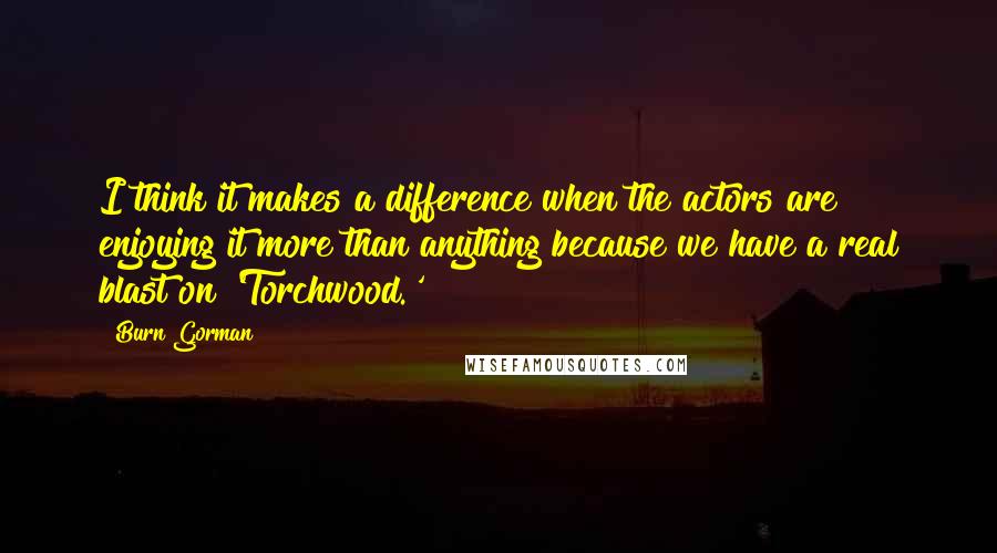 Burn Gorman Quotes: I think it makes a difference when the actors are enjoying it more than anything because we have a real blast on 'Torchwood.'