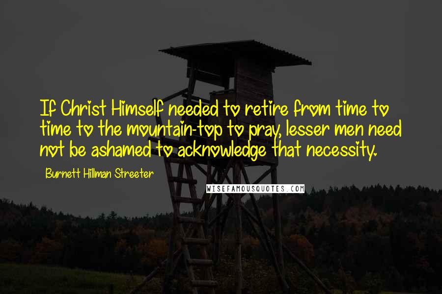 Burnett Hillman Streeter Quotes: If Christ Himself needed to retire from time to time to the mountain-top to pray, lesser men need not be ashamed to acknowledge that necessity.