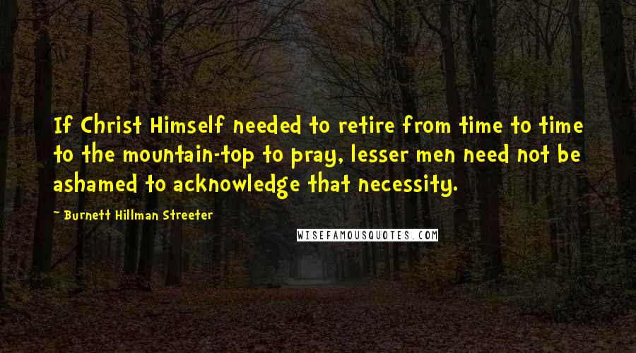 Burnett Hillman Streeter Quotes: If Christ Himself needed to retire from time to time to the mountain-top to pray, lesser men need not be ashamed to acknowledge that necessity.