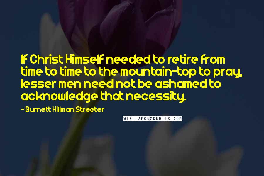 Burnett Hillman Streeter Quotes: If Christ Himself needed to retire from time to time to the mountain-top to pray, lesser men need not be ashamed to acknowledge that necessity.