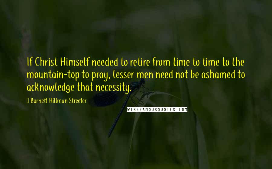 Burnett Hillman Streeter Quotes: If Christ Himself needed to retire from time to time to the mountain-top to pray, lesser men need not be ashamed to acknowledge that necessity.