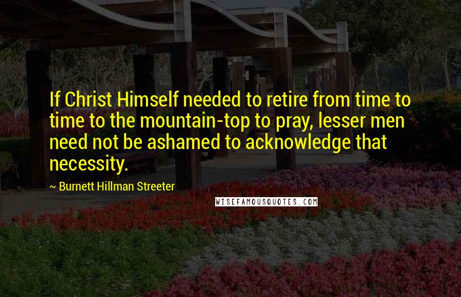 Burnett Hillman Streeter Quotes: If Christ Himself needed to retire from time to time to the mountain-top to pray, lesser men need not be ashamed to acknowledge that necessity.