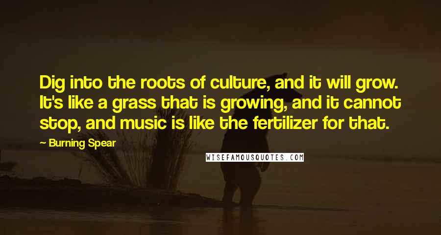 Burning Spear Quotes: Dig into the roots of culture, and it will grow. It's like a grass that is growing, and it cannot stop, and music is like the fertilizer for that.