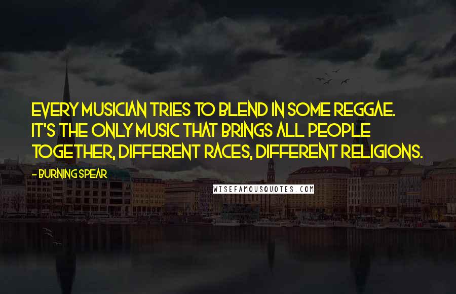 Burning Spear Quotes: Every musician tries to blend in some reggae. It's the only music that brings all people together, different races, different religions.