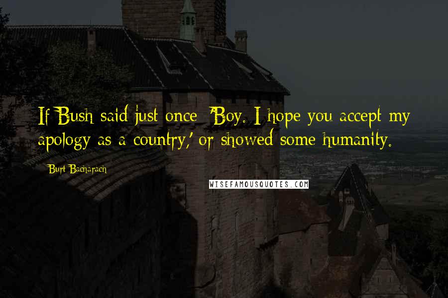 Burt Bacharach Quotes: If Bush said just once: 'Boy. I hope you accept my apology as a country,' or showed some humanity.