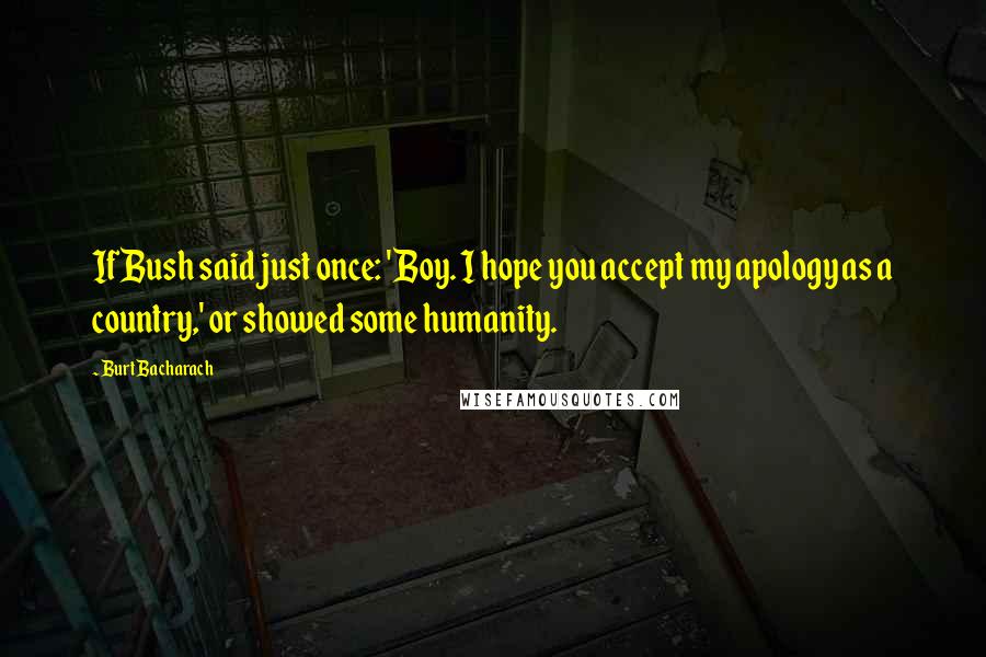 Burt Bacharach Quotes: If Bush said just once: 'Boy. I hope you accept my apology as a country,' or showed some humanity.