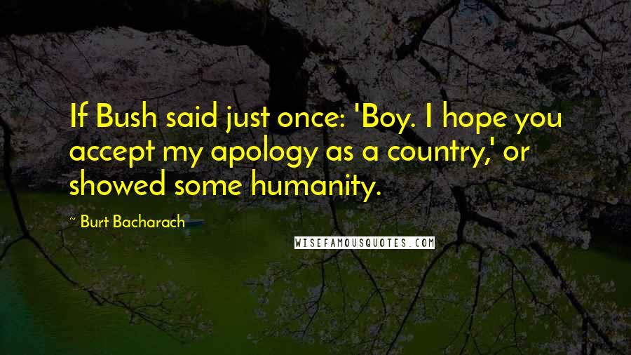 Burt Bacharach Quotes: If Bush said just once: 'Boy. I hope you accept my apology as a country,' or showed some humanity.
