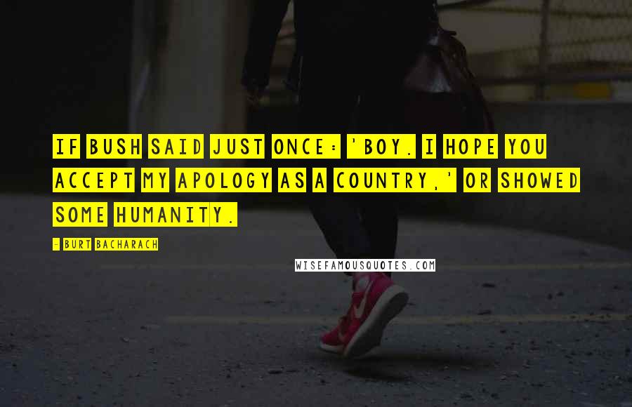 Burt Bacharach Quotes: If Bush said just once: 'Boy. I hope you accept my apology as a country,' or showed some humanity.