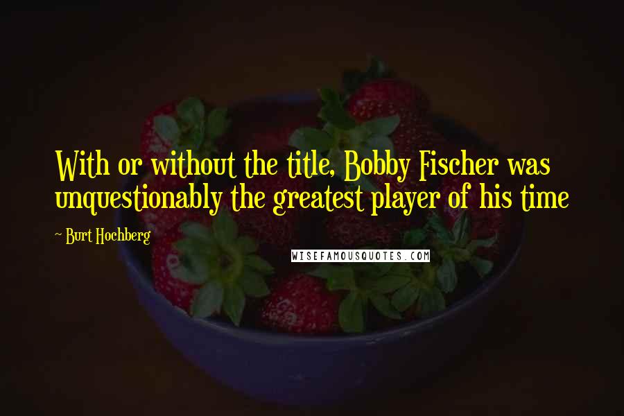 Burt Hochberg Quotes: With or without the title, Bobby Fischer was unquestionably the greatest player of his time